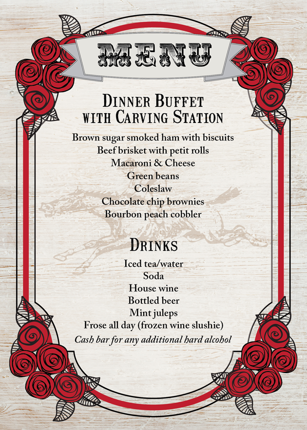 Menu: Dinner Buffet with Carving Station: Brown sugar smoked ham with biscuits, Beef brisket with petit rolls, Macaroni & Cheese, Green beans, Coleslaw, Chocolate chip brownies, Bourbon peach cobbler. Drinks: Iced tea/water, Soda, House wine, Bottled beer, Mint juleps, Frose all day (frozen wine slushie). Cash bar for any additional hard alcohol.